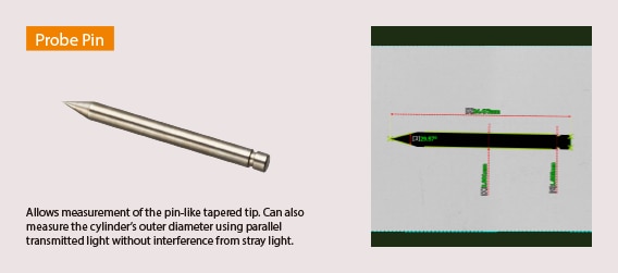 Probe Pin. Allows measurement of the pin-like tapered tip. Can also measure the cylinder's outer diameter using parallel transmitted light without interference from stray light.