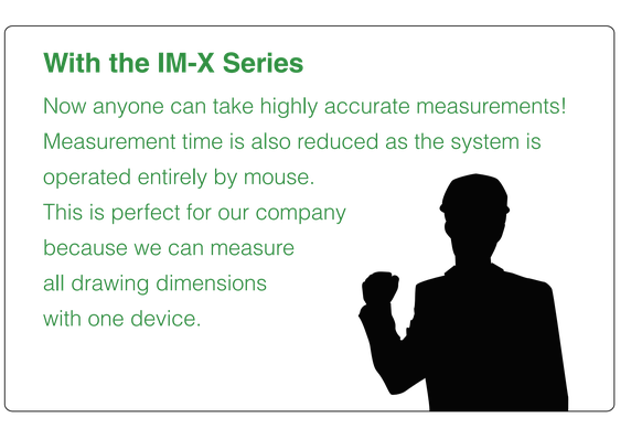 With the IM-X Series, anyone can take highly accurate measurements. Measurement time is also reduced as the system is operated entirely by mouse, measuring all drawing dimensions with one device.