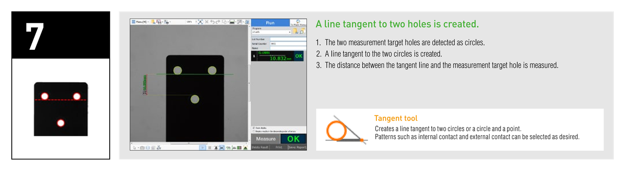 A line tangent to two holes is created. 1. The two measurement target holes are detected as circles. 2. A line tangent to the two circles is created. 3. The distance between the tangent line and the measurement target hole is measured. Tangent tool: Creates a line tangent to two circles or a circle and a point.