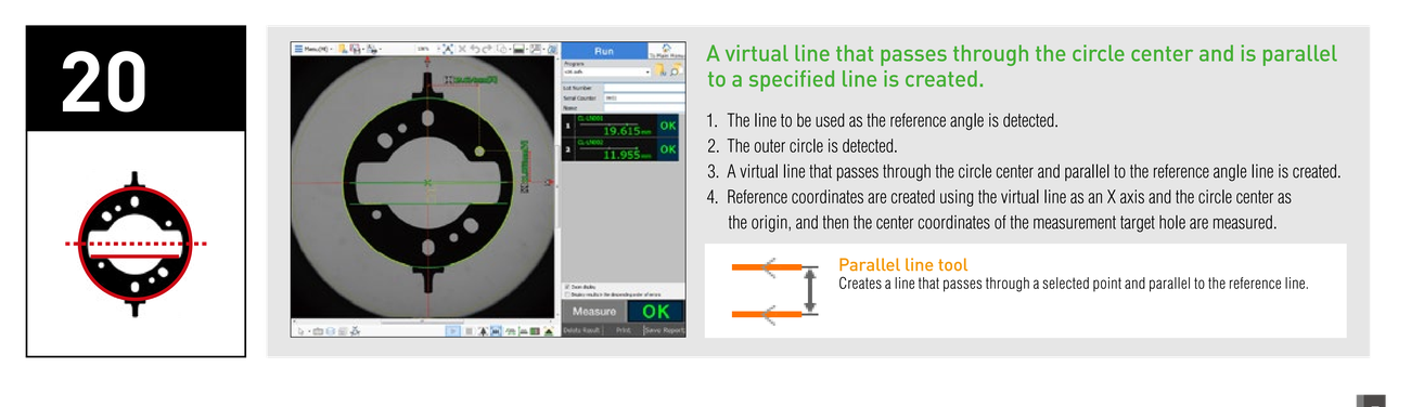 A virtual line that passes through the circle center and is parallel to a specified line is created. 1. The line to be used as the reference angle is detected. 2. The outer circle is detected. 3. A virtual line that passes through the circle center and parallel to the reference angle line is created. 4. Reference coordinates are created using the virtual line as an X axis and the circle center as the origin, and then the center coordinates of the measurement target hole are measured. Parallel line tool: Creates a line that passes through a selected point and parallel to the reference line.