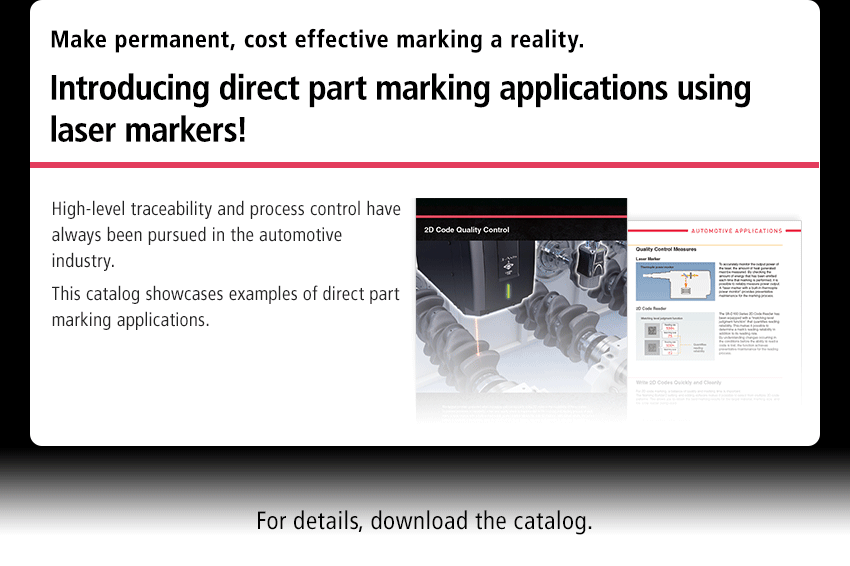 Make permanent, cost effective marking a reality. Introducing direct part marking applications using laser markers! High-level traceability and process control have always been pursued in the automotive industry. This catalog showcases examples of direct part marking applications.　For details, download the catalog.