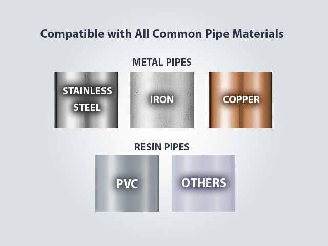 Compatible with All Common Pipe Materials. METAL PIPES: Stainless Steel/Iron/Copper, RESIN PIPES: PVC/Others