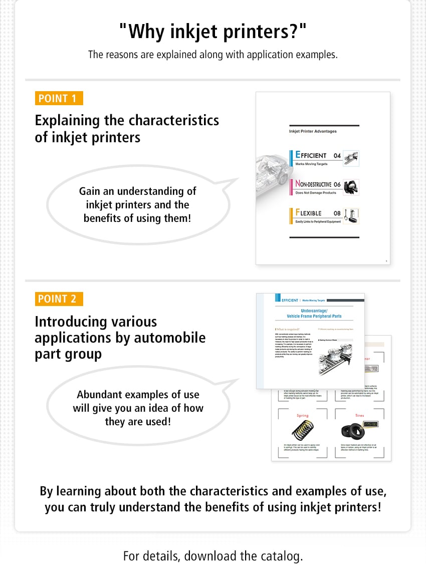 "Why inkjet printers?" The reasons are explained thoroughly along with introduction examples! / [POINT 1] Explaining the characteristics of inkjet printers, Gain an understanding of inkjet printers and the benefits of using them! / [POINT 2] Introducing various applications by automobile part group, Abundant examples of use will give you an idea of how they are used! / By learning about both the characteristics and examples of use, you can truly understand the benefits of using inkjet printers! / For details, download the catalog.