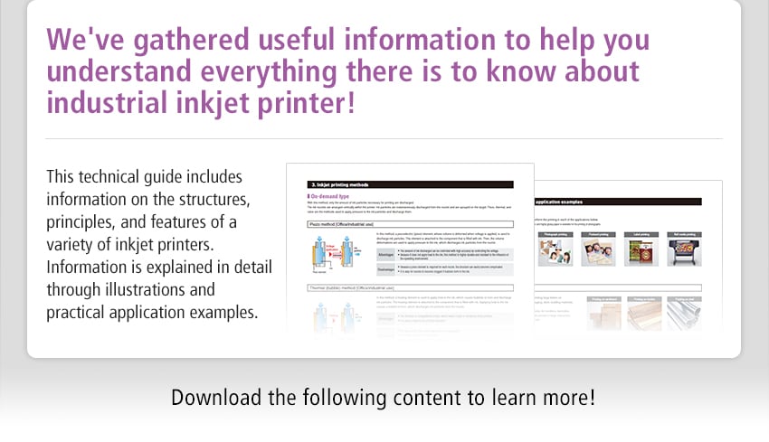 We've gathered useful information to help you understand everything there is to know about industrial inkjet printer! This technical guide includes information on the structures, principles, and features of a variety of inkjet printers. Information is explained in detail through illustrations and practical application examples. Download the following content to learn more!