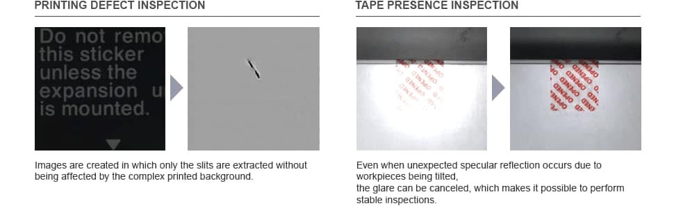PRINTING DEFECT INSPECTION Images are created in which only the slits are extracted without being affected by the complex printed background. TAPE PRESENCE INSPECTION Even when unexpected specular reflection occurs due to workpieces being tilted, the glare can be canceled, which makes it possible to perform stable inspections.