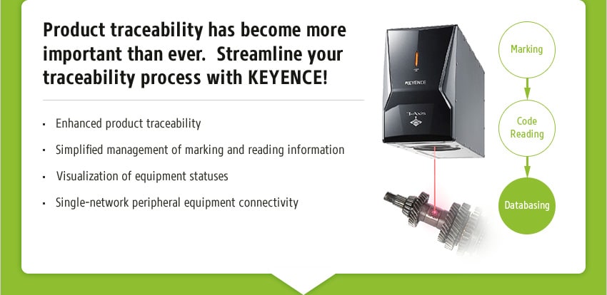 Product traceability has become more important than ever. Streamline your traceability process with KEYENCE! [ Enhanced product traceability / Simplified management of marking and reading information / Visualization of equipment statuses / Single-network peripheral equipment connectivity ] Marking → Code Reading → Databasing