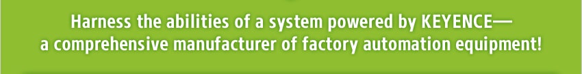 Harness the abilities of a system powered by KEYENCE—a comprehensive manufacturer of factory automation equipment!