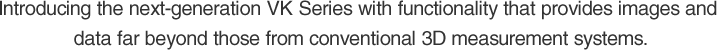 Introducing the next-generation VK Series with functionality that provides images and data far beyond those from conventional 3D measurement systems.