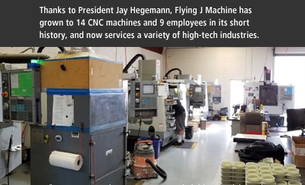 Thanks to President Jay Hegemann, Flying J Machine has grown to 14 CNC machines and 9 employees in its short history, and now services a variety of high-tech industries.